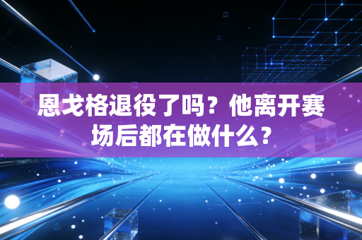 恩戈格退役了吗？他离开赛场后都在做什么？
