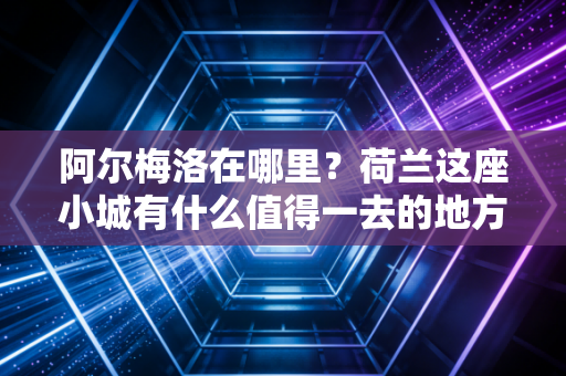 阿尔梅洛在哪里？荷兰这座小城有什么值得一去的地方？