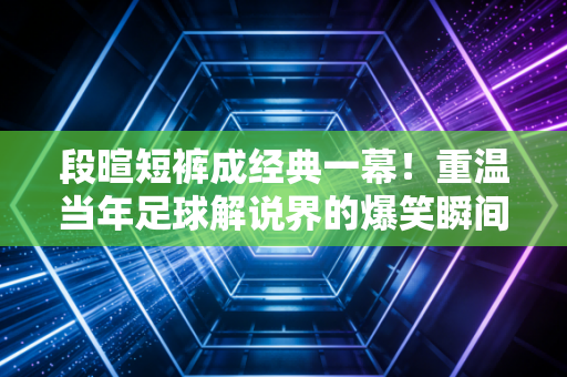 段暄短裤成经典一幕!重温当年足球解说界的爆笑瞬间!