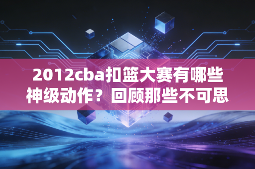 2012cba扣篮大赛有哪些神级动作？回顾那些不可思议的表演！