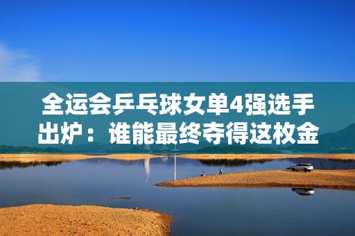 全运会乒乓球女单4强选手出炉：谁能最终夺得这枚金牌？