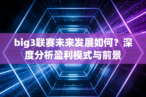 big3联赛未来发展如何？深度分析盈利模式与前景
