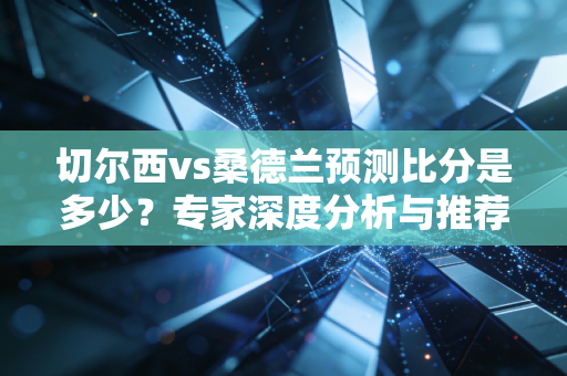 切尔西vs桑德兰预测比分是多少？专家深度分析与推荐