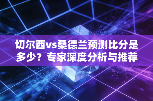 切尔西vs桑德兰预测比分是多少？专家深度分析与推荐