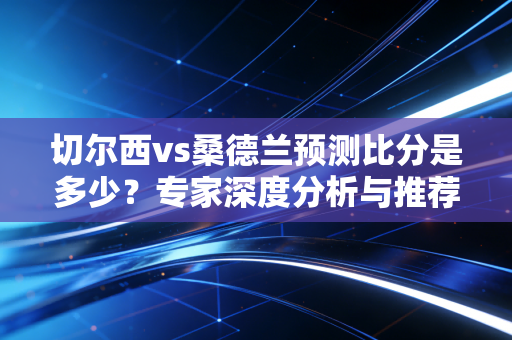 切尔西vs桑德兰预测比分是多少？专家深度分析与推荐