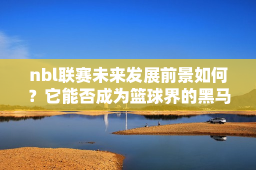 nbl联赛未来发展前景如何？它能否成为篮球界的黑马？