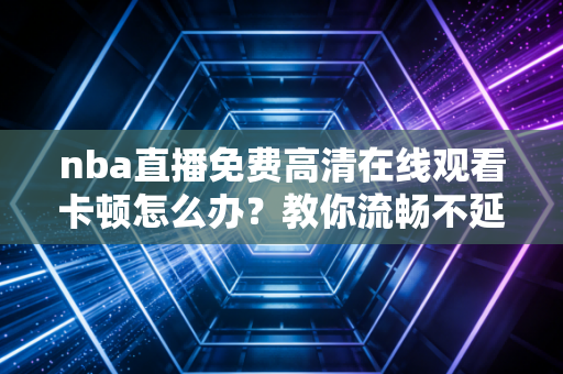 nba直播免费高清在线观看卡顿怎么办？教你流畅不延迟！