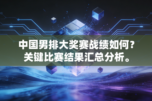 中国男排大奖赛战绩如何？关键比赛结果汇总分析。
