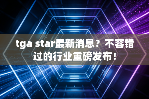 tga star最新消息？不容错过的行业重磅发布！
