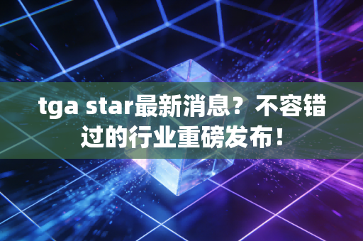 tga star最新消息？不容错过的行业重磅发布！