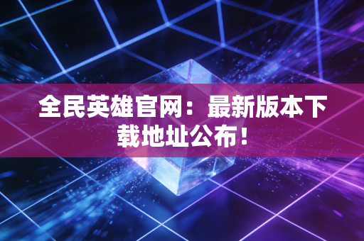 全民英雄官网：最新版本下载地址公布！