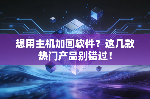 想用主机加固软件？这几款热门产品别错过！