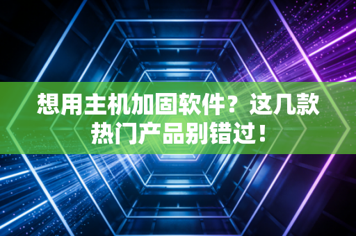 想用主机加固软件？这几款热门产品别错过！