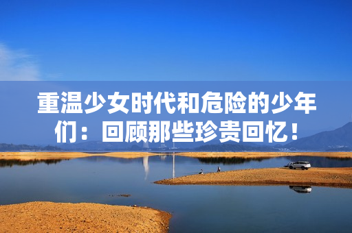 重温少女时代和危险的少年们：回顾那些珍贵回忆！