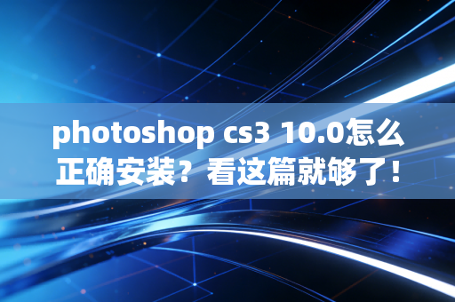 photoshop cs3 10.0怎么正确安装？看这篇就够了！