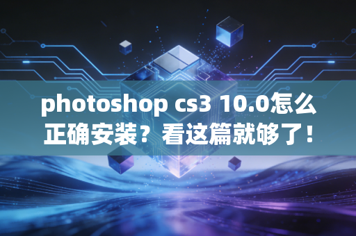 photoshop cs3 10.0怎么正确安装？看这篇就够了！