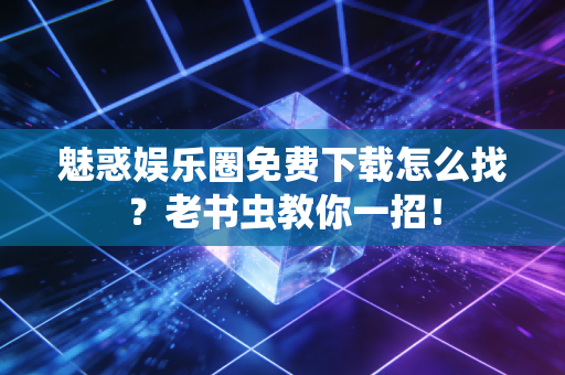 魅惑娱乐圈免费下载怎么找？老书虫教你一招！