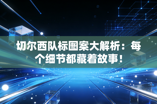 切尔西队标图案大解析：每个细节都藏着故事！