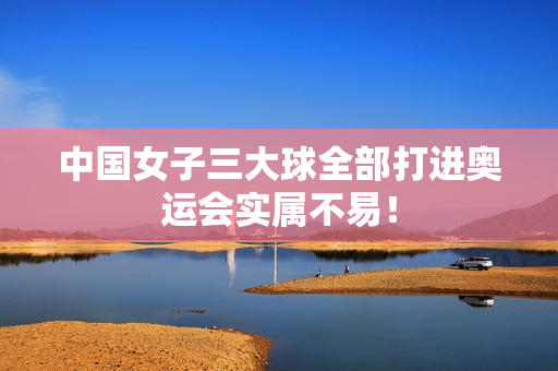 中国女子三大球全部打进奥运会实属不易！