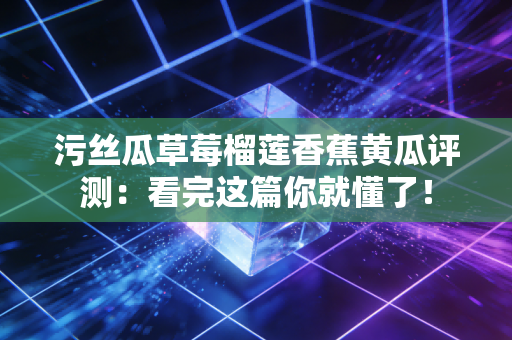 污丝瓜草莓榴莲香蕉黄瓜评测：看完这篇你就懂了！