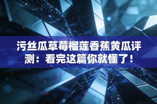 污丝瓜草莓榴莲香蕉黄瓜评测：看完这篇你就懂了！