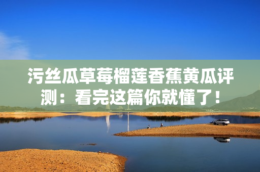 污丝瓜草莓榴莲香蕉黄瓜评测：看完这篇你就懂了！