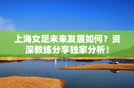 上海女足未来发展如何？资深教练分享独家分析！