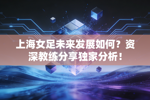 上海女足未来发展如何？资深教练分享独家分析！
