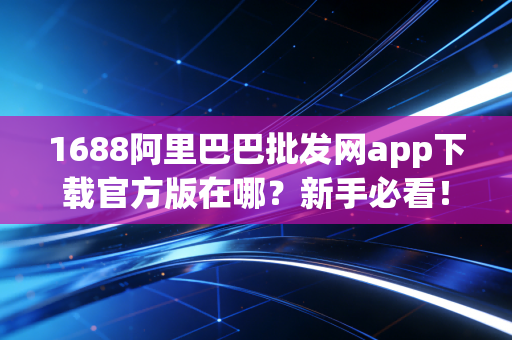1688阿里巴巴批发网app下载官方版在哪？新手必看！