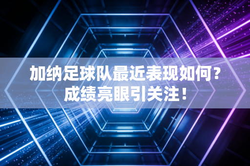 加纳足球队最近表现如何？成绩亮眼引关注！