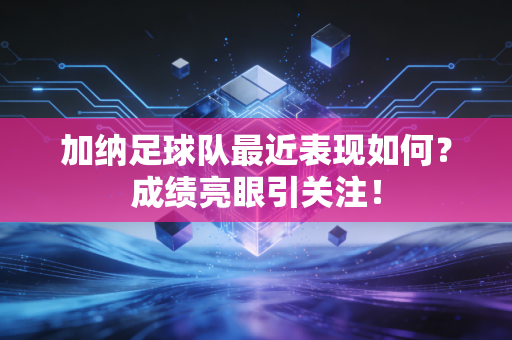 加纳足球队最近表现如何？成绩亮眼引关注！
