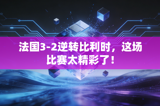 法国3-2逆转比利时，这场比赛太精彩了！