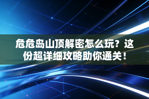 危危岛山顶解密怎么玩？这份超详细攻略助你通关！