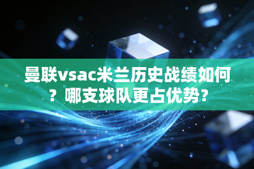 曼联vsac米兰历史战绩如何？哪支球队更占优势？