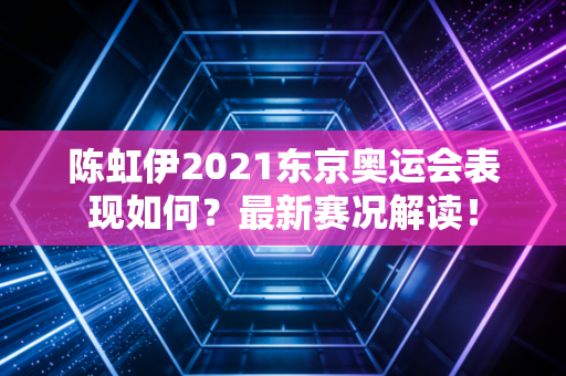 陈虹伊2021东京奥运会表现如何？最新赛况解读！