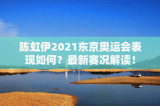 陈虹伊2021东京奥运会表现如何？最新赛况解读！