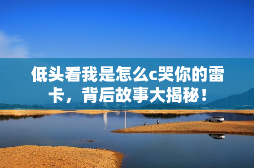 低头看我是怎么c哭你的雷卡，背后故事大揭秘！