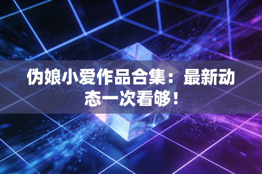 伪娘小爱作品合集：最新动态一次看够！