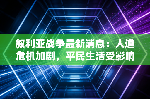 叙利亚战争最新消息：人道危机加剧，平民生活受影响。