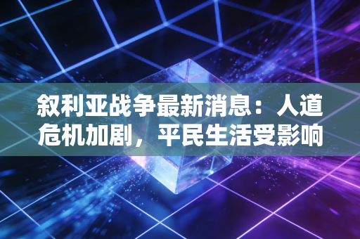 叙利亚战争最新消息：人道危机加剧，平民生活受影响。