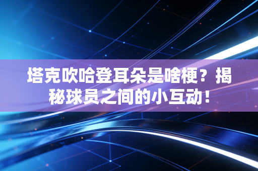 塔克吹哈登耳朵是啥梗？揭秘球员之间的小互动！