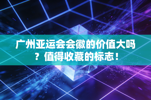 广州亚运会会徽的价值大吗？值得收藏的标志！