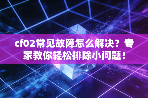 cf02常见故障怎么解决？专家教你轻松排除小问题！