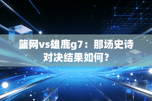 篮网vs雄鹿g7：那场史诗对决结果如何？