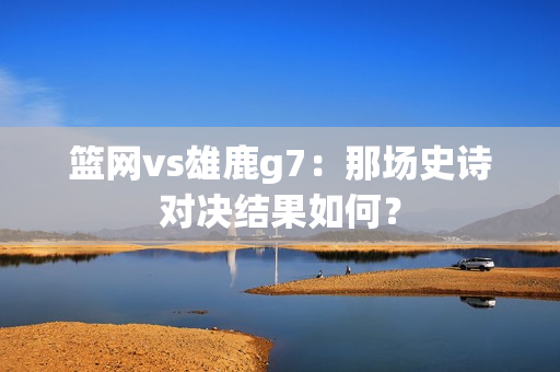 篮网vs雄鹿g7：那场史诗对决结果如何？
