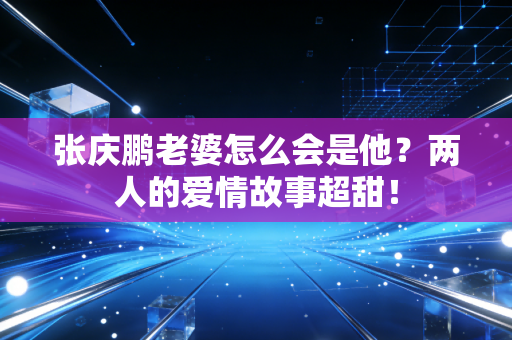 张庆鹏老婆怎么会是他？两人的爱情故事超甜！