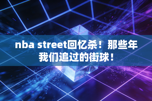 nba street回忆杀！那些年我们追过的街球！