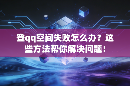 登qq空间失败怎么办？这些方法帮你解决问题！