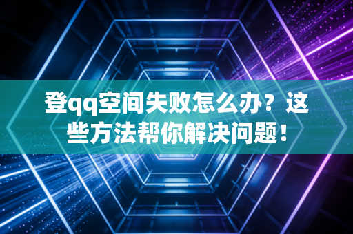 登qq空间失败怎么办？这些方法帮你解决问题！