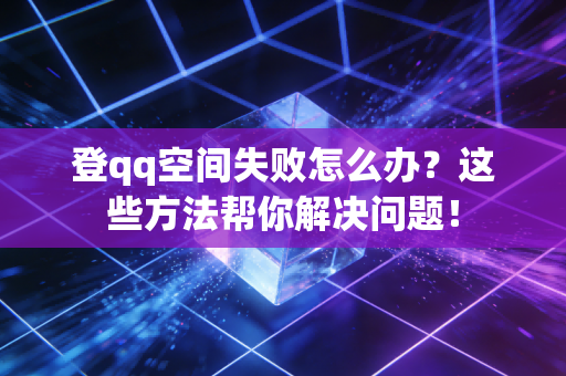 登qq空间失败怎么办？这些方法帮你解决问题！